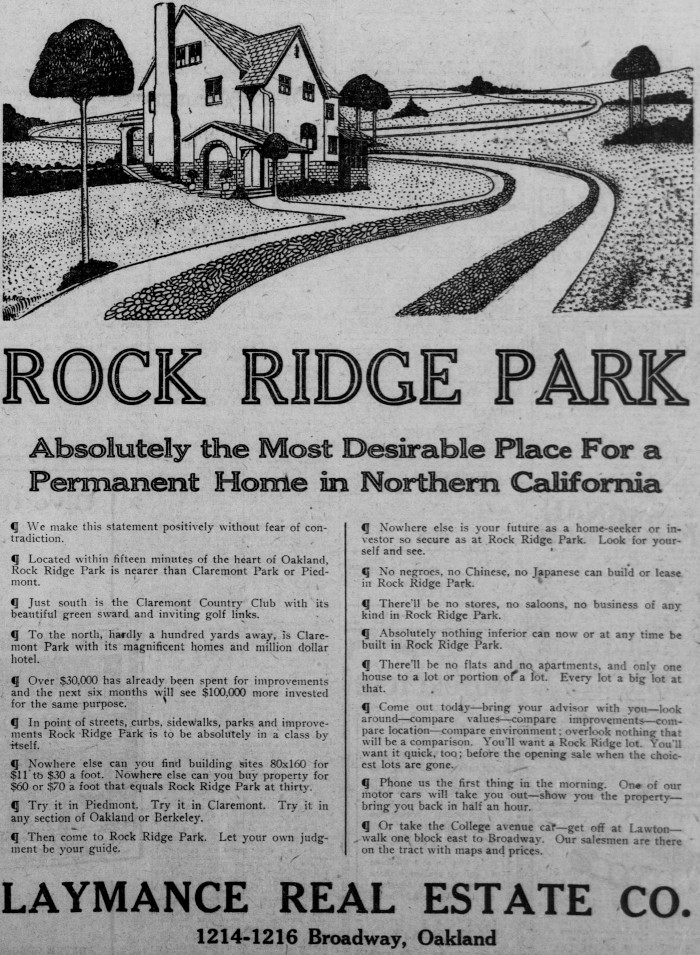 Newspaper ads promoting racial covenants and racially exclusionary housing in Oakland and San Francisco. Left: A Laymance Real Estate Company advertisement for Rock Ridge Park in Oakland advertises that “no negroes, no Chinese, no Japanese” can build or lease in Rock Ridge Park. Published in San Francisco Call, October 13, 1906, Courtesy of California Digital Newspaper Collection, Center for Bibliographic Studies and Research, University of California, Riverside. Right: The Baldwin & Howell Real Estate Company markets Presidio Terrace as the “only one spot in San Francisco where only Caucasians are permitted to buy or lease real estate or where they may reside.” Published in The Argonaut, September 1, 1906. 