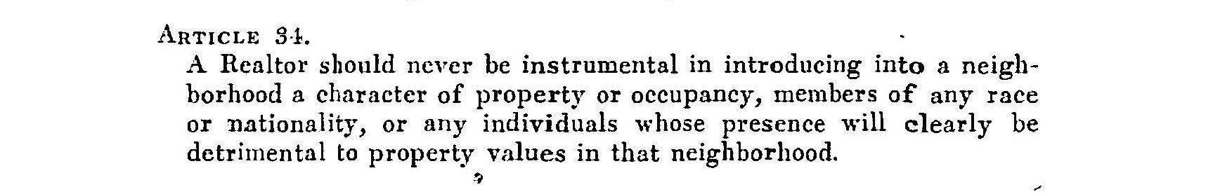 An excerpt from the Realtor Code of Ethics adopted by the National Association of Real Estate Boards in 1924 and revised in 1928. The article was amended in 1950 to read “A Realtor should never be instrumental in introducing into a neighborhood a character of property or use which will clearly be detrimental to property values in that neighborhood,” but its meaning remained clear, and discriminatory practices continued for years following the change